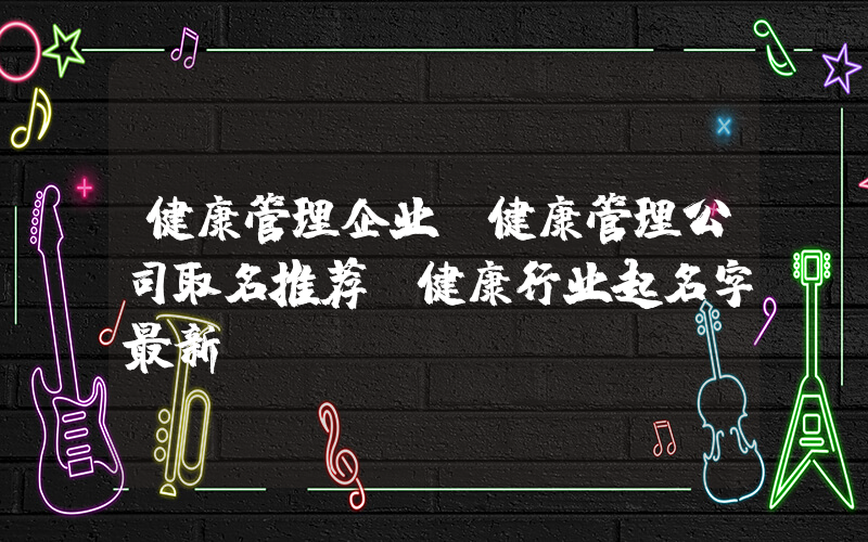 健康管理企业(健康管理公司取名推荐 健康行业起名字最新？)